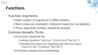 Functions
Function Arguments
⚪Ideal number of arguments is ZERO (niladic).
⚪Next comes one (monadic), followed closely by two (dyadic).
⚪Three arguments (triadic) should be avoided.
Common Monadic Forms
⚪A function should be for
◾Asking a question ‘boolean fileExists(“MyFile”)’
◾Transforming input into something else and returning it
‘InputStream fileOpen(“MyFile”)’
⚪A function should return something
 