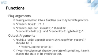 Functions
Flag arguments
⚪Passing a boolean into a function is a truly terrible practice.
⚪‘render(true)’ ??!!
⚪‘render(boolean isSuite)’ should be
‘renderForSuite()’ and ‘renderForSingleTest()’.
Output Arguments
⚪‘public void appendFooter(StringBuffer report)’
should be :
◾‘report.appendFooter();’
⚪If your function must change the state of something, have it
change the state of its owning object.
 