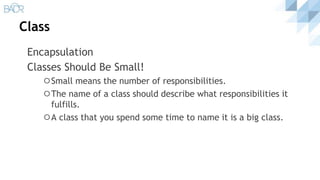 Class
Encapsulation
Classes Should Be Small!
⚪Small means the number of responsibilities.
⚪The name of a class should describe what responsibilities it
fulfills.
⚪A class that you spend some time to name it is a big class.
 