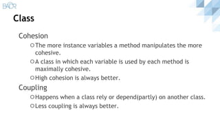 Class
Cohesion
⚪The more instance variables a method manipulates the more
cohesive.
⚪A class in which each variable is used by each method is
maximally cohesive.
⚪High cohesion is always better.
Coupling
⚪Happens when a class rely or depend(partly) on another class.
⚪Less coupling is always better.
 