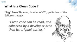 What is a Clean Code ?
“Big” Dave Thomas, founder of OTI, godfather of the
Eclipse strategy.
“Clean code can be read, and
enhanced by a developer other
than its original author.”
 