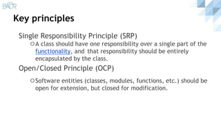 Key principles
Single Responsibility Principle (SRP)
⚪A class should have one responsibility over a single part of the
functionality, and that responsibility should be entirely
encapsulated by the class.
Open/Closed Principle (OCP)
⚪Software entities (classes, modules, functions, etc.) should be
open for extension, but closed for modification.
 