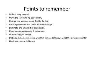 Points to remember
• Make it easy to read,
• Make the surrounding code clean,
• Change one variable name for the better,
• Break up one function that’s a little too large,
• Eliminate one small bit of duplication,
• Clean up one composite if statement.
• Use meaningful names
• Distinguish names in such a way that the reader knows what the differences offer
• Use Pronounceable Names
 
