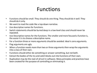 Functions
• Functions should be small. They should do one thing. They should do it well. They
should do it only.
• We want to read the code like a top-down narrative.
• Use descriptive names for functions.
• Switch statements should be buried deep in a low-level class and should never be
repeated.
• Use Descriptive names for the functions. The smaller and more focused a function is,
the easier it is to choose a descriptive name.
• For a function three or more arguments should be avoided. Ideal is zero arguments.
• Flag arguments are ugly.
• When a function needs more than two or three arguments then wrap the arguments
into a class of their own.
• Functions should either do something or answer something, but not both.
• Extract the bodies of the try and catch blocks out into functions of their own.
• Duplication may be the root of all evil in software. Many principles and practices have
been created for the purpose of controlling or eliminating it.
 