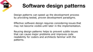 Software design patterns
Design patterns can speed up the development process
by providing tested, proven development paradigms.
Effective software design requires considering issues that
may not become visible until later in the implementation.
Reusing design patterns helps to prevent subtle issues
that can cause major problems and improves code
readability for coders and architects familiar with the
patterns.
 