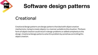 Creational
Creational	design	patterns	are	design	patterns	that	deal	with	object	creation	
mechanisms,	trying	to	create	objects	in	a	manner	suitable	to	the	situation.	The	basic	
form	of	object	creation	could	result	in	design	problems	or	added	complexity	to	the	
design.	Creational	design	patterns	solve	this	problem	by	somehow	controlling	this	
object	creation.
Software design patterns
 