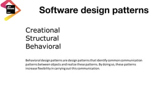 Software design patterns
Creational
Structural
Behavioral
Behavioral	design	patterns	are	design	patterns	that	identify	common	communication	
patterns	between	objects	and	realize	these	patterns.	By	doing	so,	these	patterns	
increase	flexibility	in	carrying	out	this	communication.
 