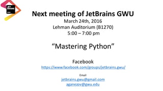 Next	meeting	of	JetBrains GWU
March	24th,	2016
Lehman	Auditorium	(B1270)
5:00	– 7:00	pm
“Mastering	Python”
Facebook	
https://www.facebook.com/groups/jetbrains.gwu/
Email	
jetbrains.gwu@gmail.com
aganezov@gwu.edu
 