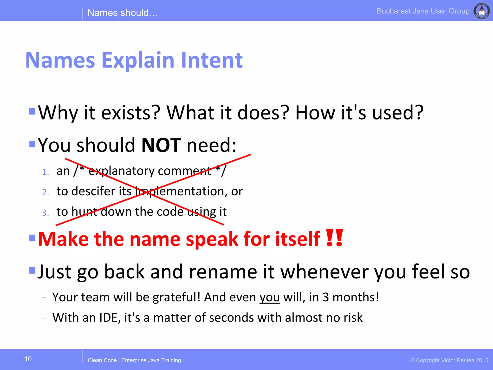 Clean Code | Enterprise Java Training © Copyright Victor Rentea 2015
Bucharest Java User Group
Why it exists? What it does? How it's used?
You should NOT need:
1. an /* explanatory comment */
2. to descifer its implementation, or
3. to hunt down the code using it
Make the name speak for itself !!
Just go back and rename it whenever you feel so
- Your team will be grateful! And even you will, in 3 months!
- With an IDE, it's a matter of seconds with almost no risk
Names should…
Names Explain Intent
10
 