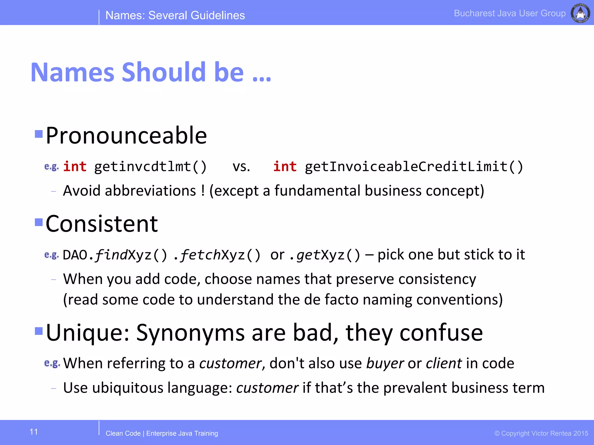 Clean Code | Enterprise Java Training © Copyright Victor Rentea 2015
Bucharest Java User Group
Pronounceable
int getinvcdtlmt() vs. int getInvoiceableCreditLimit()
- Avoid abbreviations ! (except a fundamental business concept)
Consistent
DAO.findXyz() .fetchXyz() or .getXyz() – pick one but stick to it
- When you add code, choose names that preserve consistency
(read some code to understand the de facto naming conventions)
Unique: Synonyms are bad, they confuse
When referring to a customer, don't also use buyer or client in code
- Use ubiquitous language: customer if that’s the prevalent business term
Names: Several Guidelines
Names Should be …
11
 