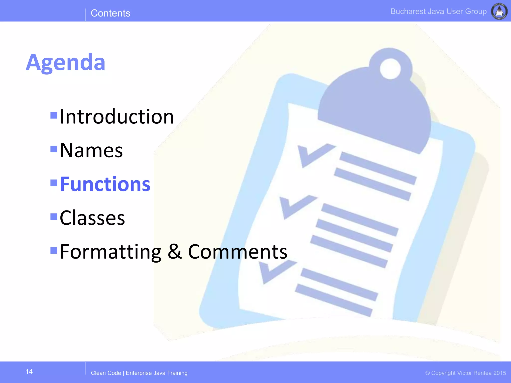Clean Code | Enterprise Java Training © Copyright Victor Rentea 2015
Bucharest Java User Group
Introduction
Names
Functions
Classes
Formatting & Comments
Contents
Agenda
14
 