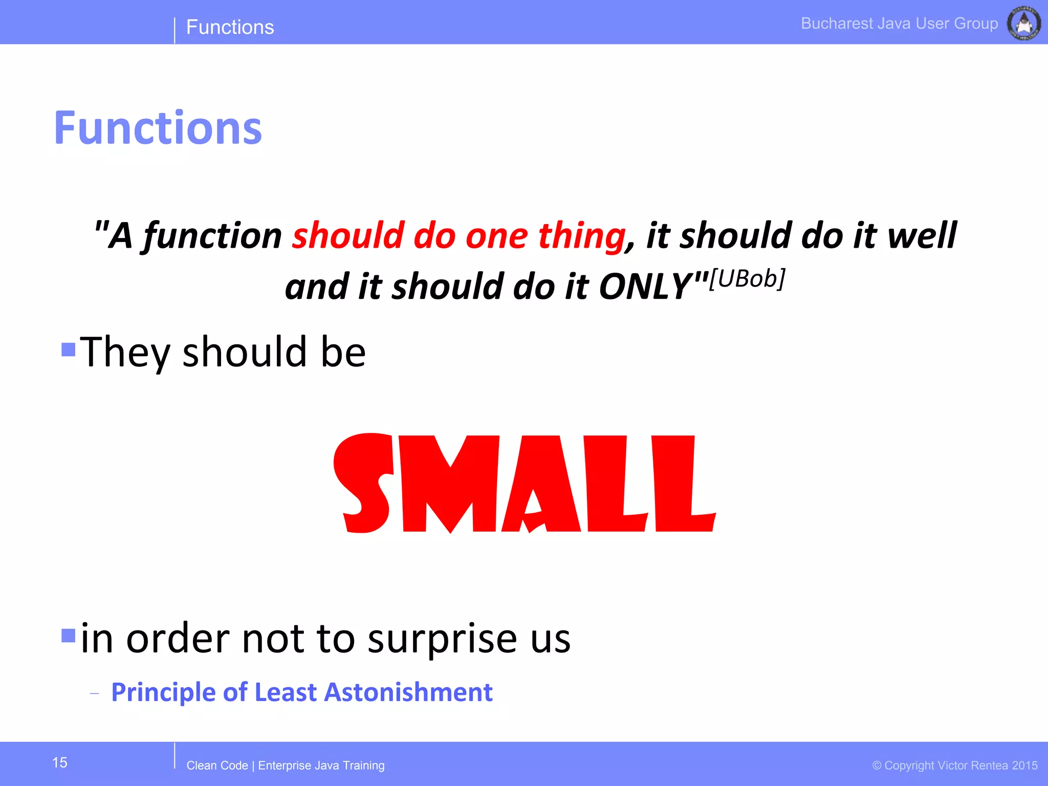 Clean Code | Enterprise Java Training © Copyright Victor Rentea 2015
Bucharest Java User Group
"A function should do one thing, it should do it well
and it should do it ONLY"[UBob]
They should be
Small
in order not to surprise us
- Principle of Least Astonishment
Functions
Functions
15
 