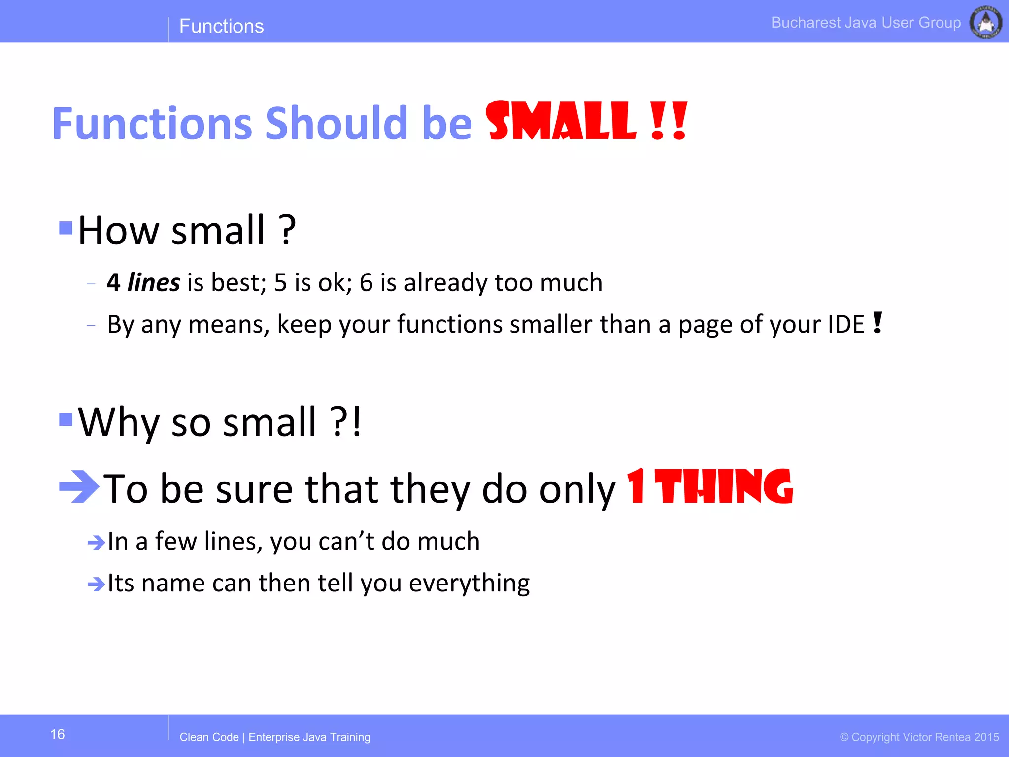 Clean Code | Enterprise Java Training © Copyright Victor Rentea 2015
Bucharest Java User Group
How small ?
- 4 lines is best; 5 is ok; 6 is already too much
- By any means, keep your functions smaller than a page of your IDE !
Why so small ?!
To be sure that they do only 1 THING
In a few lines, you can’t do much
Its name can then tell you everything
Functions
Functions Should be Small !!
16
 