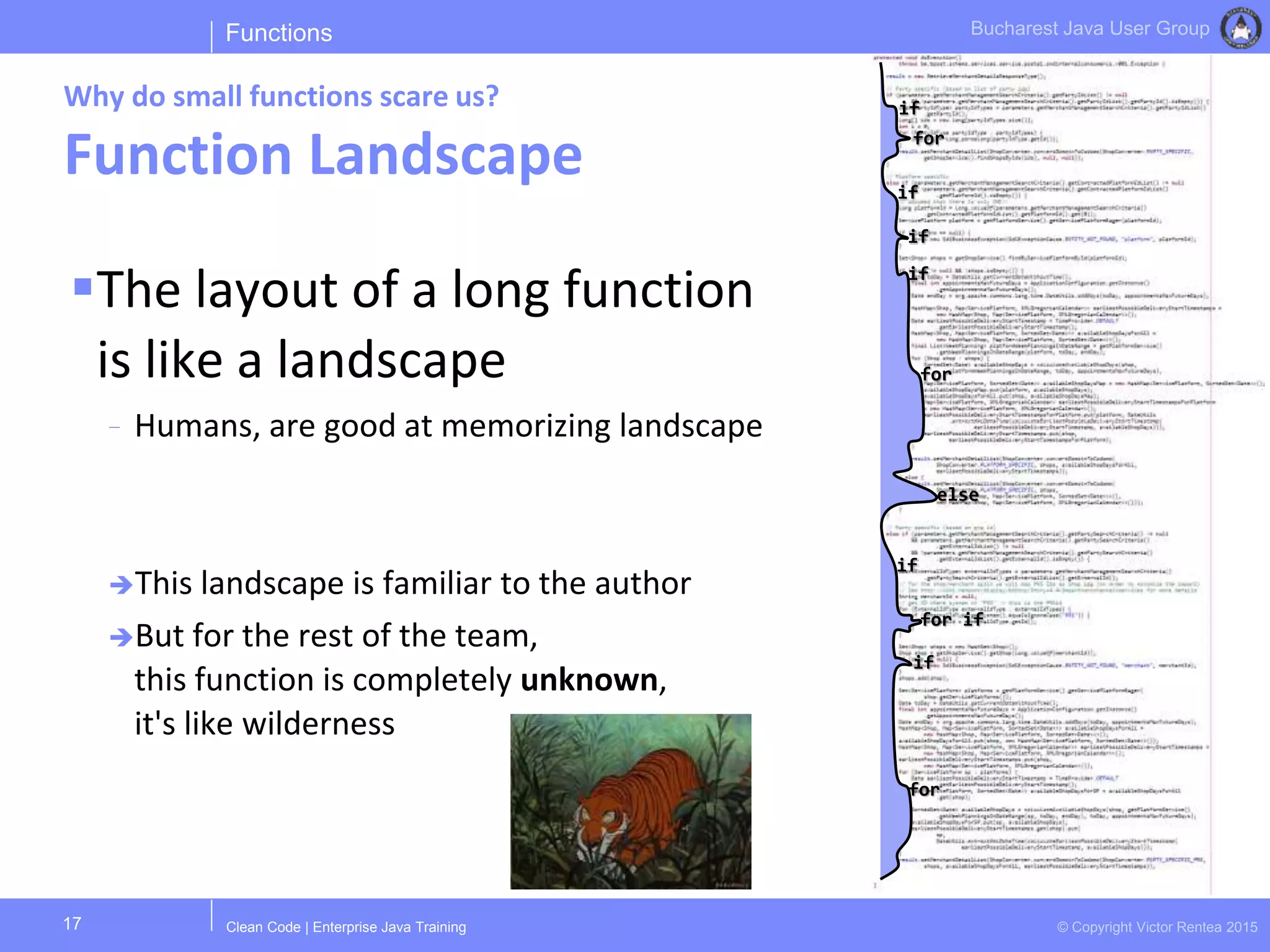 Clean Code | Enterprise Java Training © Copyright Victor Rentea 2015
Bucharest Java User Group
The layout of a long function
is like a landscape
- Humans, are good at memorizing landscape
This landscape is familiar to the author
But for the rest of the team,
this function is completely unknown,
it's like wilderness
Functions
Why do small functions scare us?
Function Landscape
17
if
for
if
if
if
for
else
if
for if
if
for
 