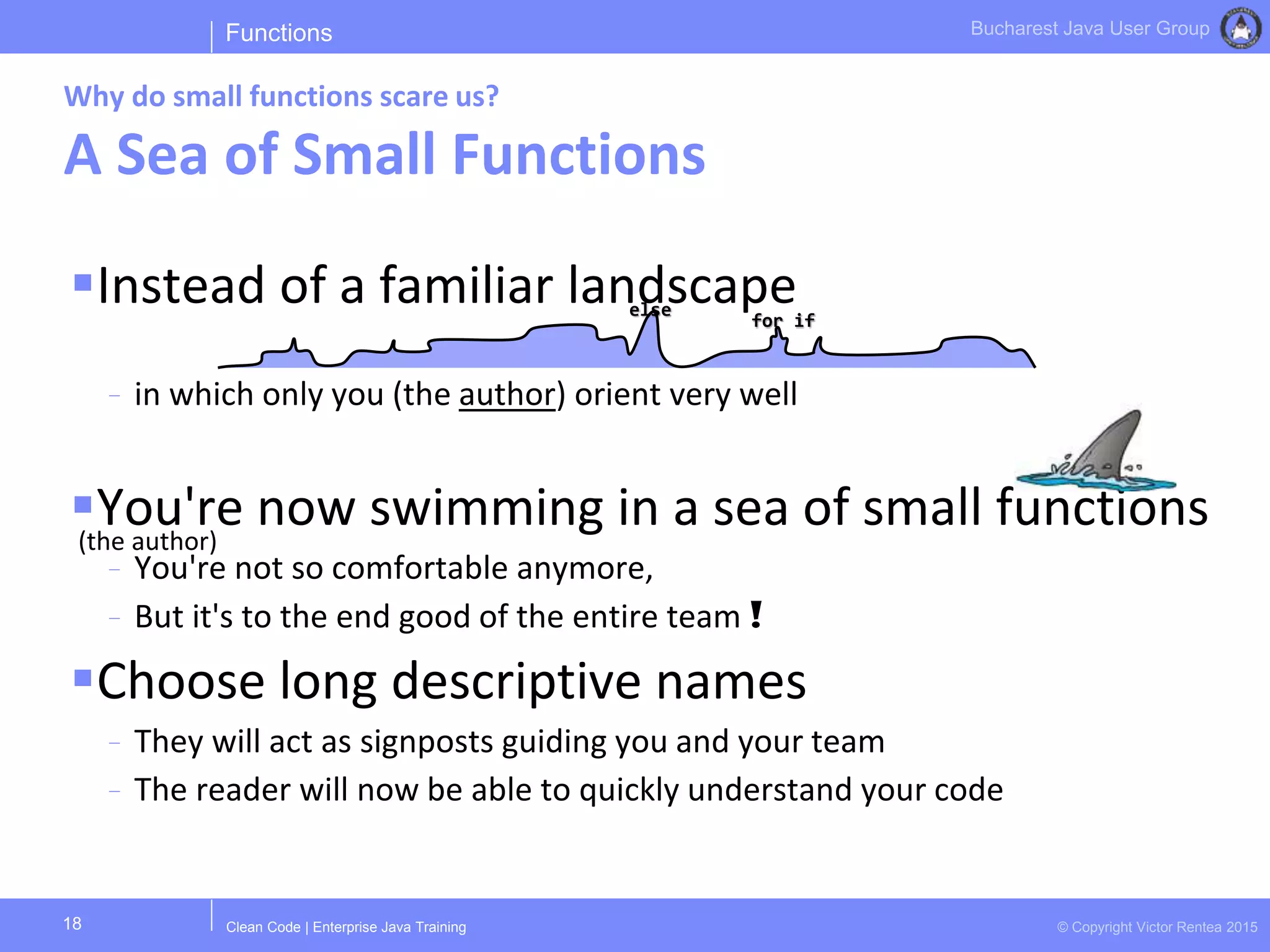 Clean Code | Enterprise Java Training © Copyright Victor Rentea 2015
Bucharest Java User Group
Instead of a familiar landscape
- in which only you (the author) orient very well
You're now swimming in a sea of small functions
- You're not so comfortable anymore,
- But it's to the end good of the entire team !
Choose long descriptive names
- They will act as signposts guiding you and your team
- The reader will now be able to quickly understand your code
Functions
Why do small functions scare us?
A Sea of Small Functions
18
(the author)
else
for if
 