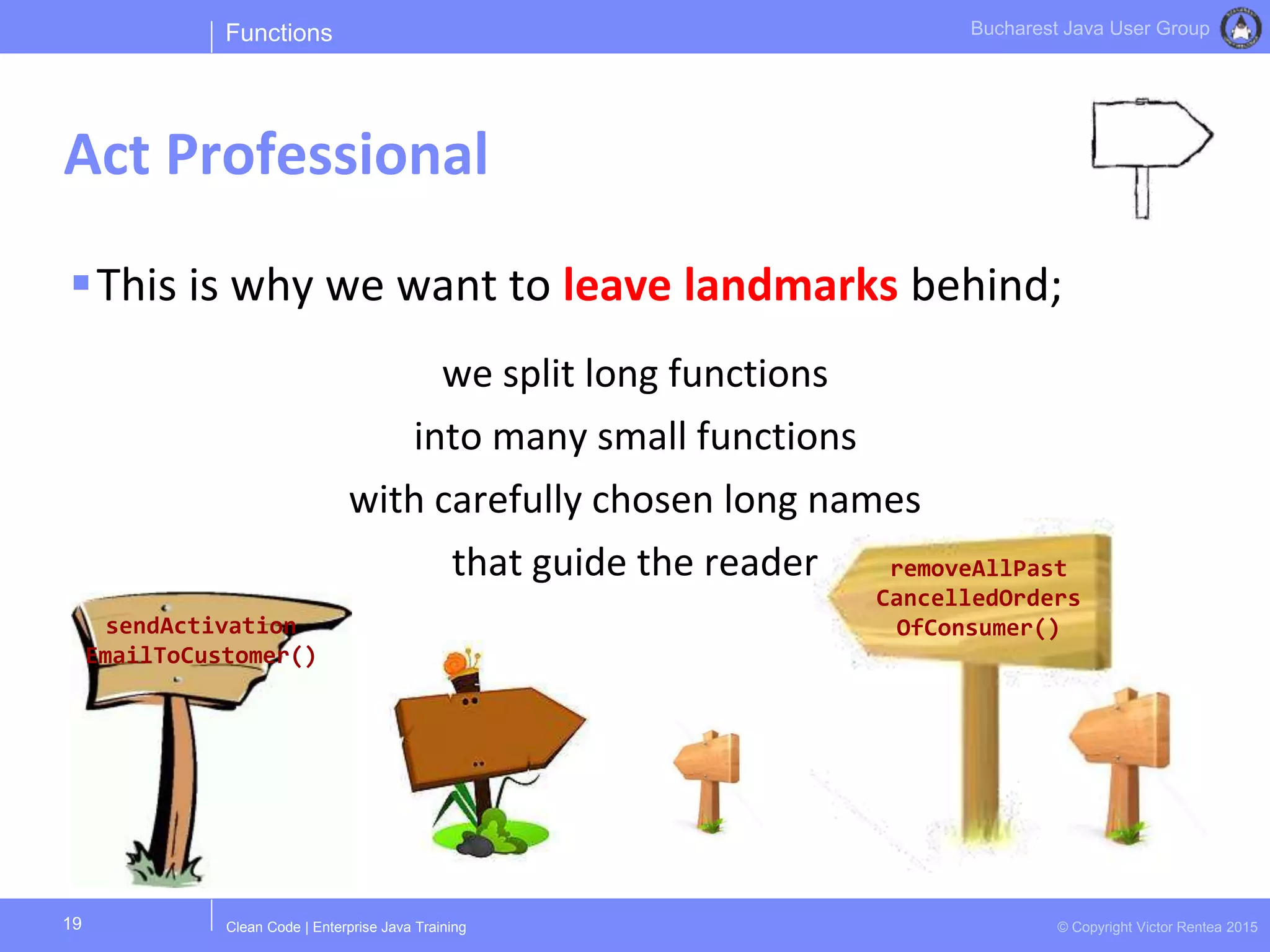 Clean Code | Enterprise Java Training © Copyright Victor Rentea 2015
Bucharest Java User Group
This is why we want to leave landmarks behind;
we split long functions
into many small functions
with carefully chosen long names
that guide the reader
Functions
Act Professional
19
sendActivation
EmailToCustomer()
removeAllPast
CancelledOrders
OfConsumer()
 