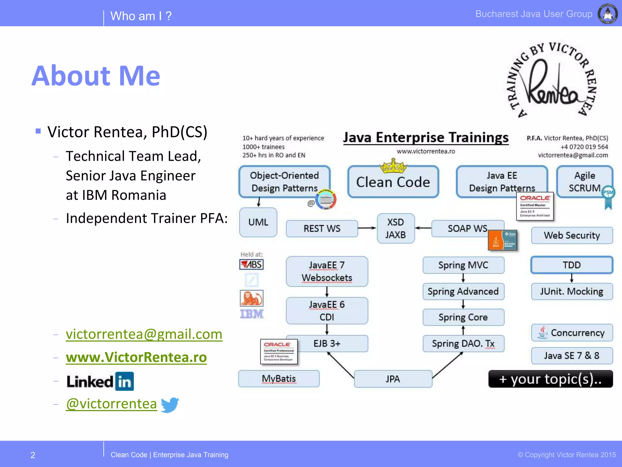 Clean Code | Enterprise Java Training © Copyright Victor Rentea 2015
Bucharest Java User Group
About Me
 Victor Rentea, PhD(CS)
- Technical Team Lead,
Senior Java Engineer
at IBM Romania
- Independent Trainer PFA:
- victorrentea@gmail.com
- www.VictorRentea.ro
-
- @victorrentea
2
Who am I ?
 