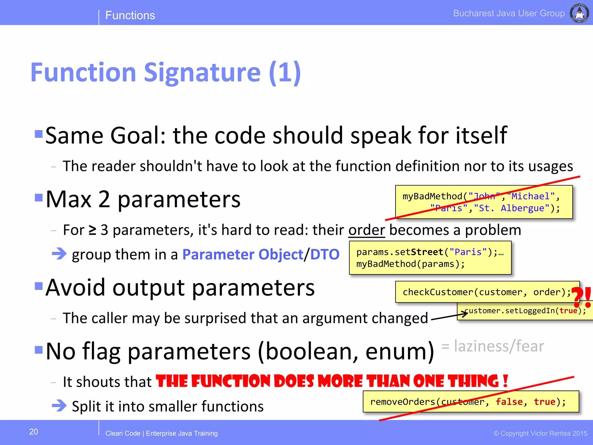 Clean Code | Enterprise Java Training © Copyright Victor Rentea 2015
Bucharest Java User Group
Same Goal: the code should speak for itself
- The reader shouldn't have to look at the function definition nor to its usages
Max 2 parameters
- For ≥ 3 parameters, it's hard to read: their order becomes a problem
 group them in a Parameter Object/DTO
Avoid output parameters
- The caller may be surprised that an argument changed
No flag parameters (boolean, enum) = laziness/fear
- It shouts that the function does more than one thing !
 Split it into smaller functions
customer.setLoggedIn(true);
Functions
Function Signature (1)
20
myBadMethod("John","Michael",
"Paris","St. Albergue");
checkCustomer(customer, order);
removeOrders(customer, false, true);
params.setStreet("Paris");…
myBadMethod(params);
?!
 