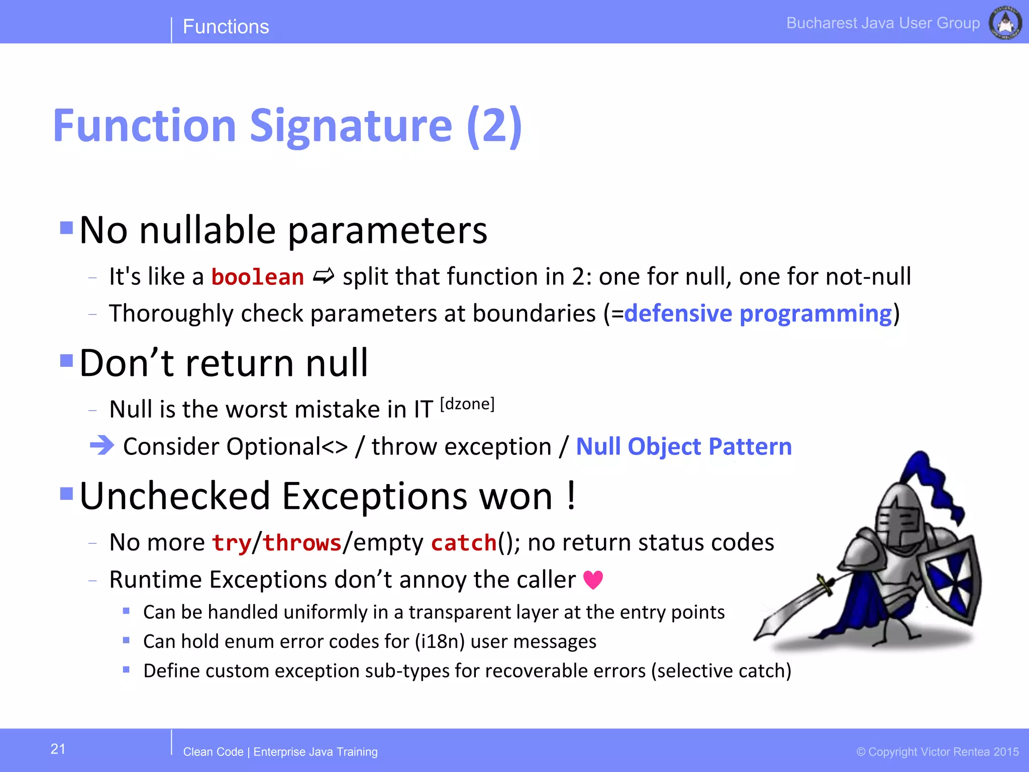 Clean Code | Enterprise Java Training © Copyright Victor Rentea 2015
Bucharest Java User Group
No nullable parameters
- It's like a boolean  split that function in 2: one for null, one for not-null
- Thoroughly check parameters at boundaries (=defensive programming)
Don’t return null
- Null is the worst mistake in IT [dzone]
 Consider Optional<> / throw exception / Null Object Pattern
Unchecked Exceptions won !
- No more try/throws/empty catch(); no return status codes
- Runtime Exceptions don’t annoy the caller
 Can be handled uniformly in a transparent layer at the entry points
 Can hold enum error codes for (i18n) user messages
 Define custom exception sub-types for recoverable errors (selective catch)
Functions
Function Signature (2)
21
 