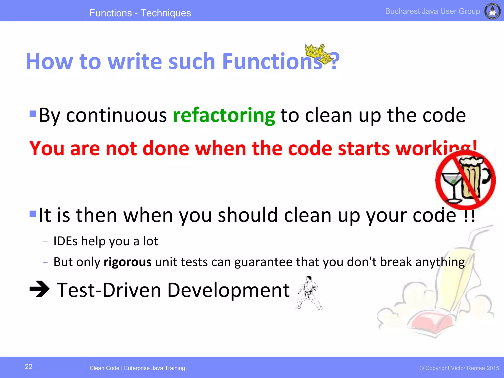 Clean Code | Enterprise Java Training © Copyright Victor Rentea 2015
Bucharest Java User Group
By continuous refactoring to clean up the code
You are not done when the code starts working!
It is then when you should clean up your code !!
- IDEs help you a lot
- But only rigorous unit tests can guarantee that you don't break anything
 Test-Driven Development
Functions - Techniques
How to write such Functions ?
22
 