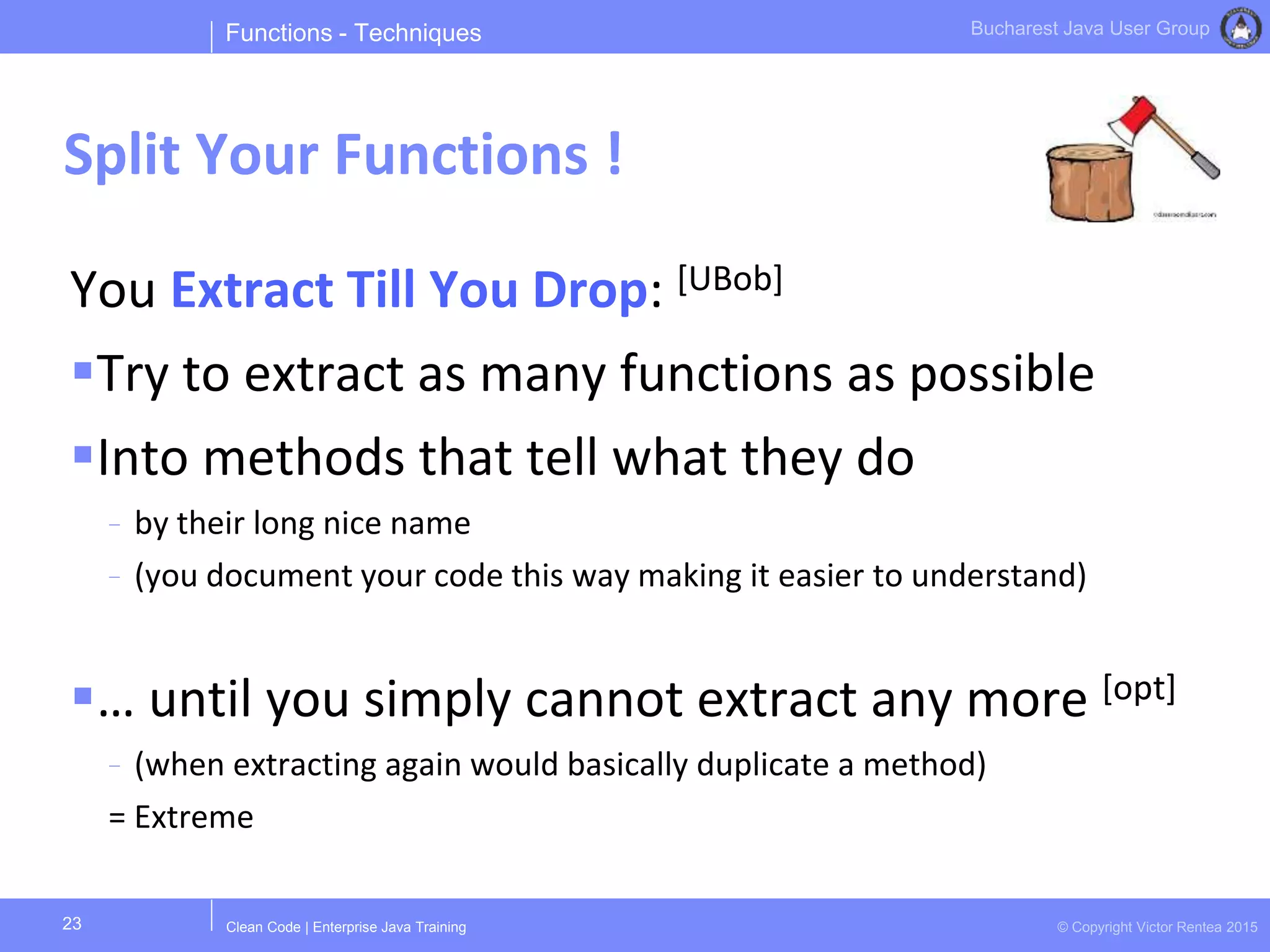 Clean Code | Enterprise Java Training © Copyright Victor Rentea 2015
Bucharest Java User Group
You Extract Till You Drop: [UBob]
Try to extract as many functions as possible
Into methods that tell what they do
- by their long nice name
- (you document your code this way making it easier to understand)
… until you simply cannot extract any more [opt]
- (when extracting again would basically duplicate a method)
= Extreme
Functions - Techniques
Split Your Functions !
23
 