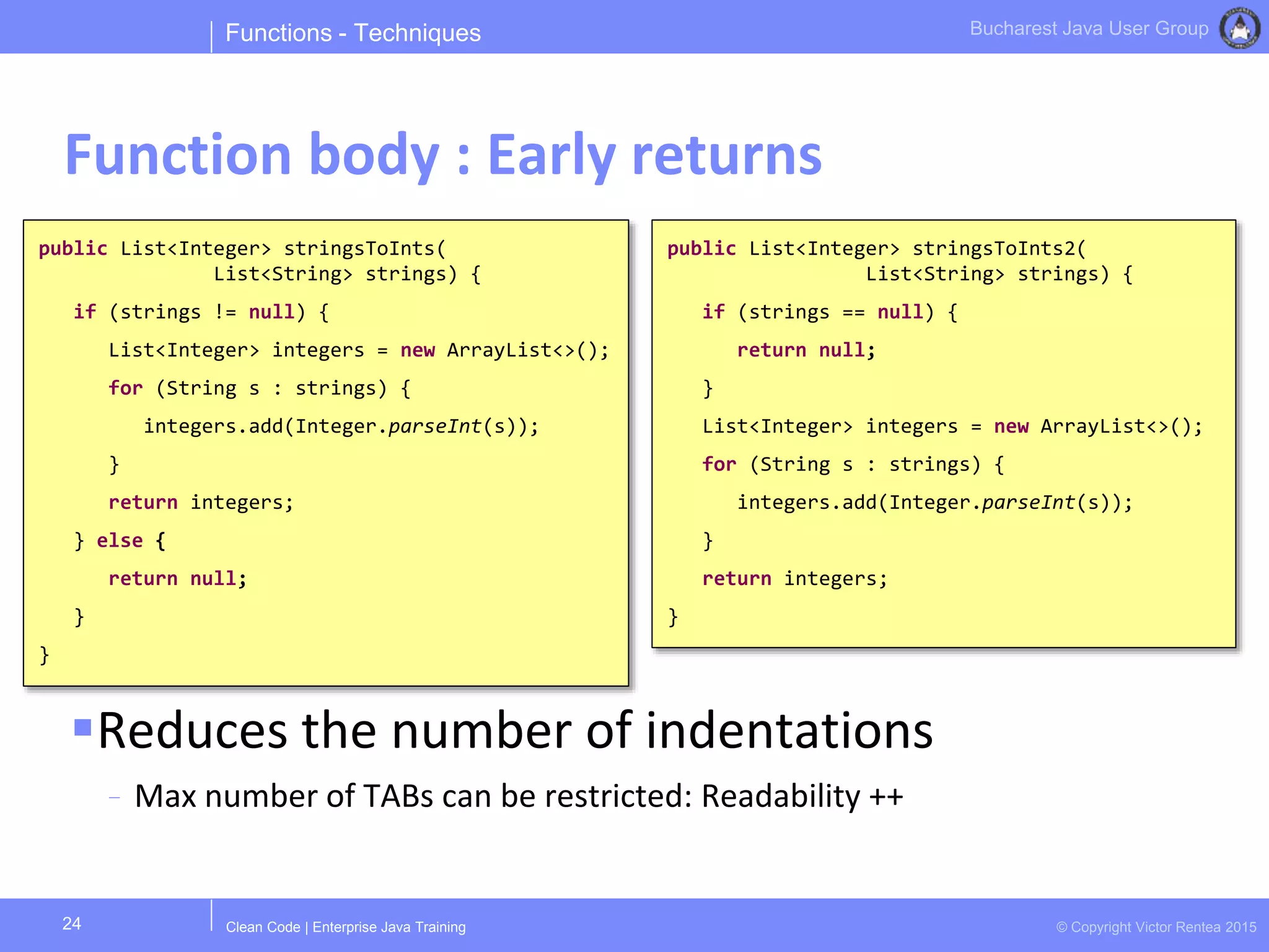 Clean Code | Enterprise Java Training © Copyright Victor Rentea 2015
Bucharest Java User Group
Reduces the number of indentations
- Max number of TABs can be restricted: Readability ++
Functions - Techniques
Function body : Early returns
24
public List<Integer> stringsToInts(
List<String> strings) {
if (strings != null) {
List<Integer> integers = new ArrayList<>();
for (String s : strings) {
integers.add(Integer.parseInt(s));
}
return integers;
} else {
return null;
}
}
public List<Integer> stringsToInts2(
List<String> strings) {
if (strings == null) {
return null;
}
List<Integer> integers = new ArrayList<>();
for (String s : strings) {
integers.add(Integer.parseInt(s));
}
return integers;
}
 