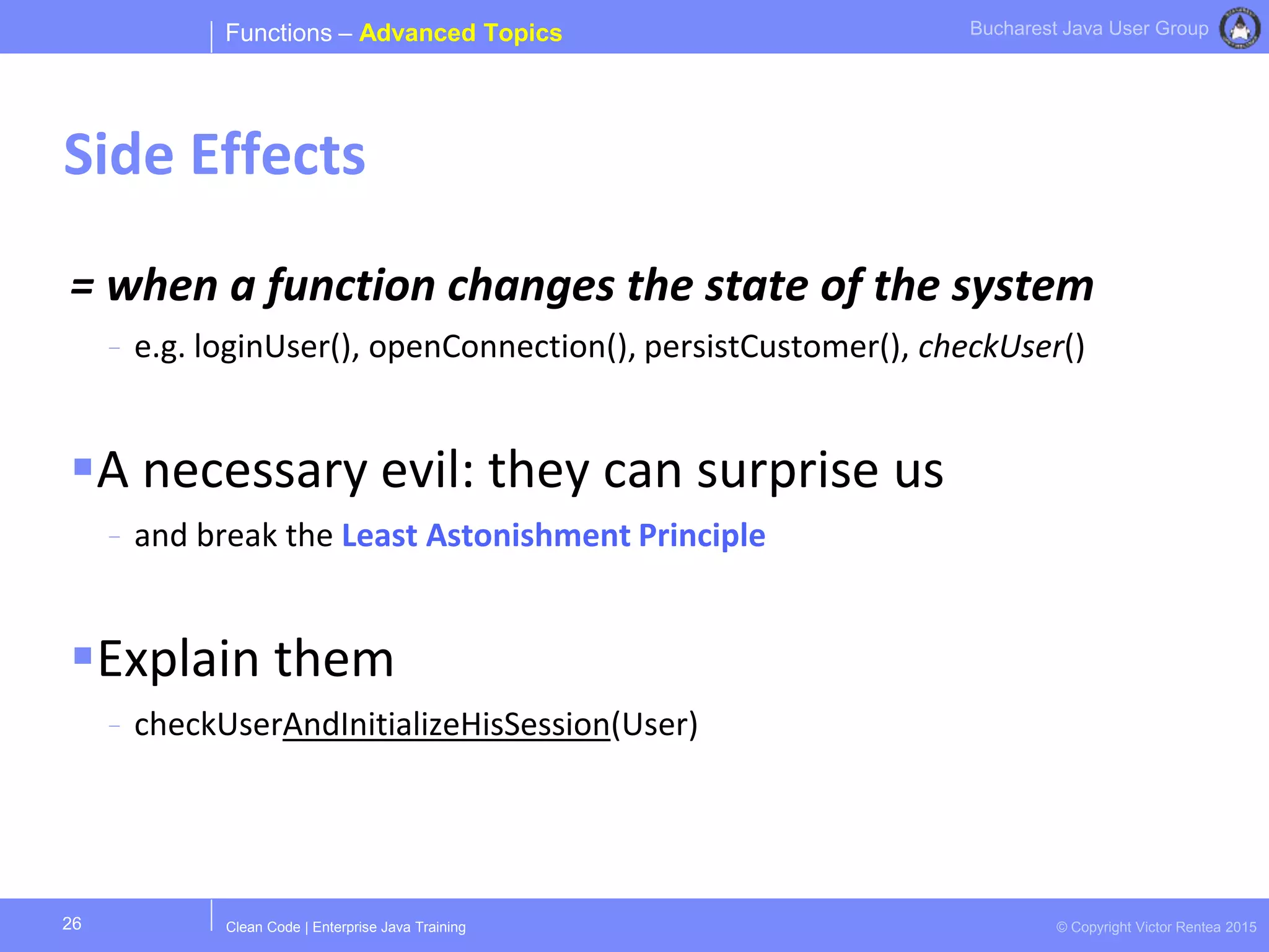 Clean Code | Enterprise Java Training © Copyright Victor Rentea 2015
Bucharest Java User Group
= when a function changes the state of the system
- e.g. loginUser(), openConnection(), persistCustomer(), checkUser()
A necessary evil: they can surprise us
- and break the Least Astonishment Principle
Explain them
- checkUserAndInitializeHisSession(User)
Functions – Advanced Topics
Side Effects
26
 