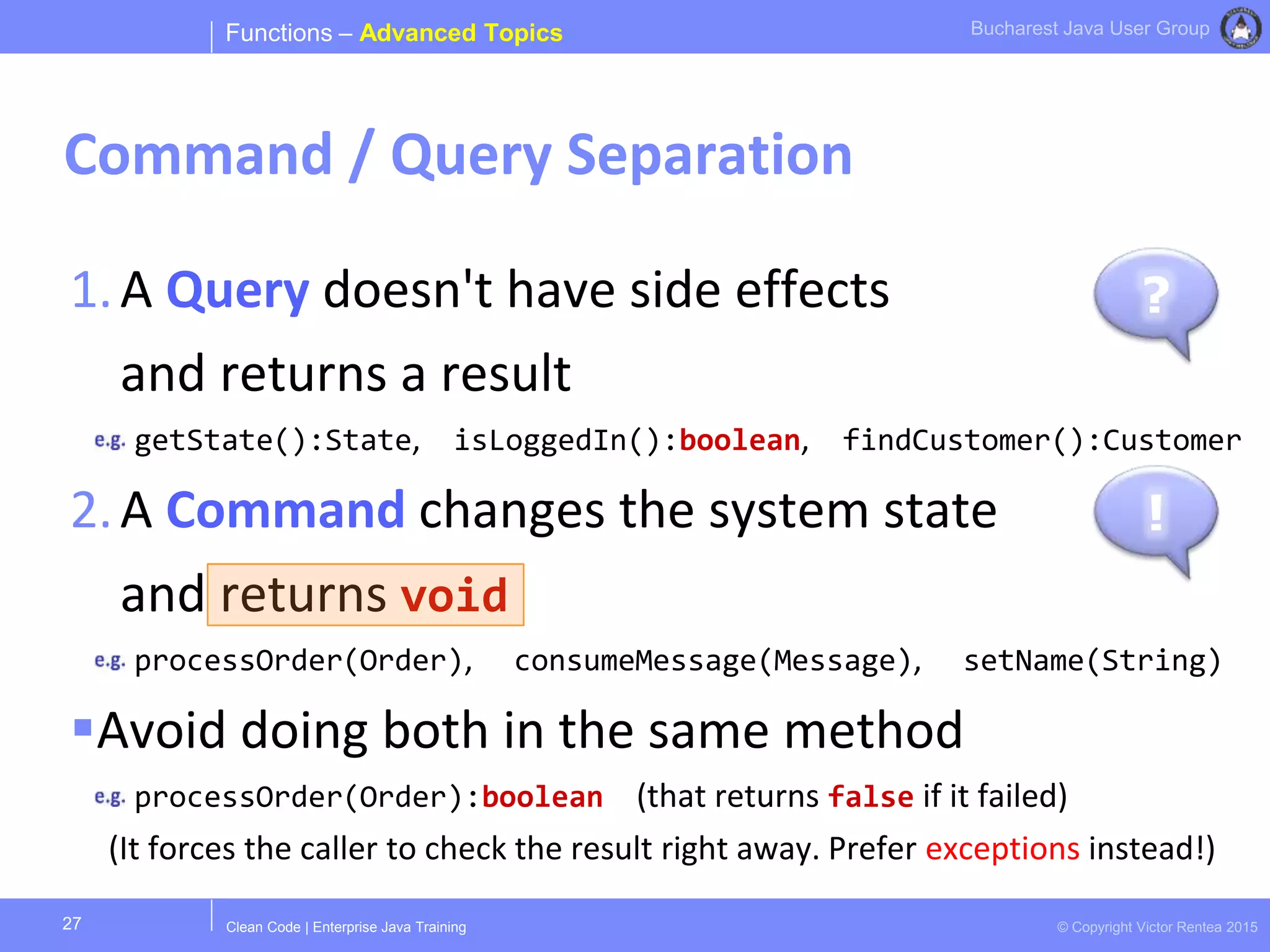 Clean Code | Enterprise Java Training © Copyright Victor Rentea 2015
Bucharest Java User Group
1.A Query doesn't have side effects
and returns a result
getState():State, isLoggedIn():boolean, findCustomer():Customer
2.A Command changes the system state
and returns void
processOrder(Order), consumeMessage(Message), setName(String)
Avoid doing both in the same method
processOrder(Order):boolean (that returns false if it failed)
(It forces the caller to check the result right away. Prefer exceptions instead!)
Functions – Advanced Topics
Command / Query Separation
27
?
!
 