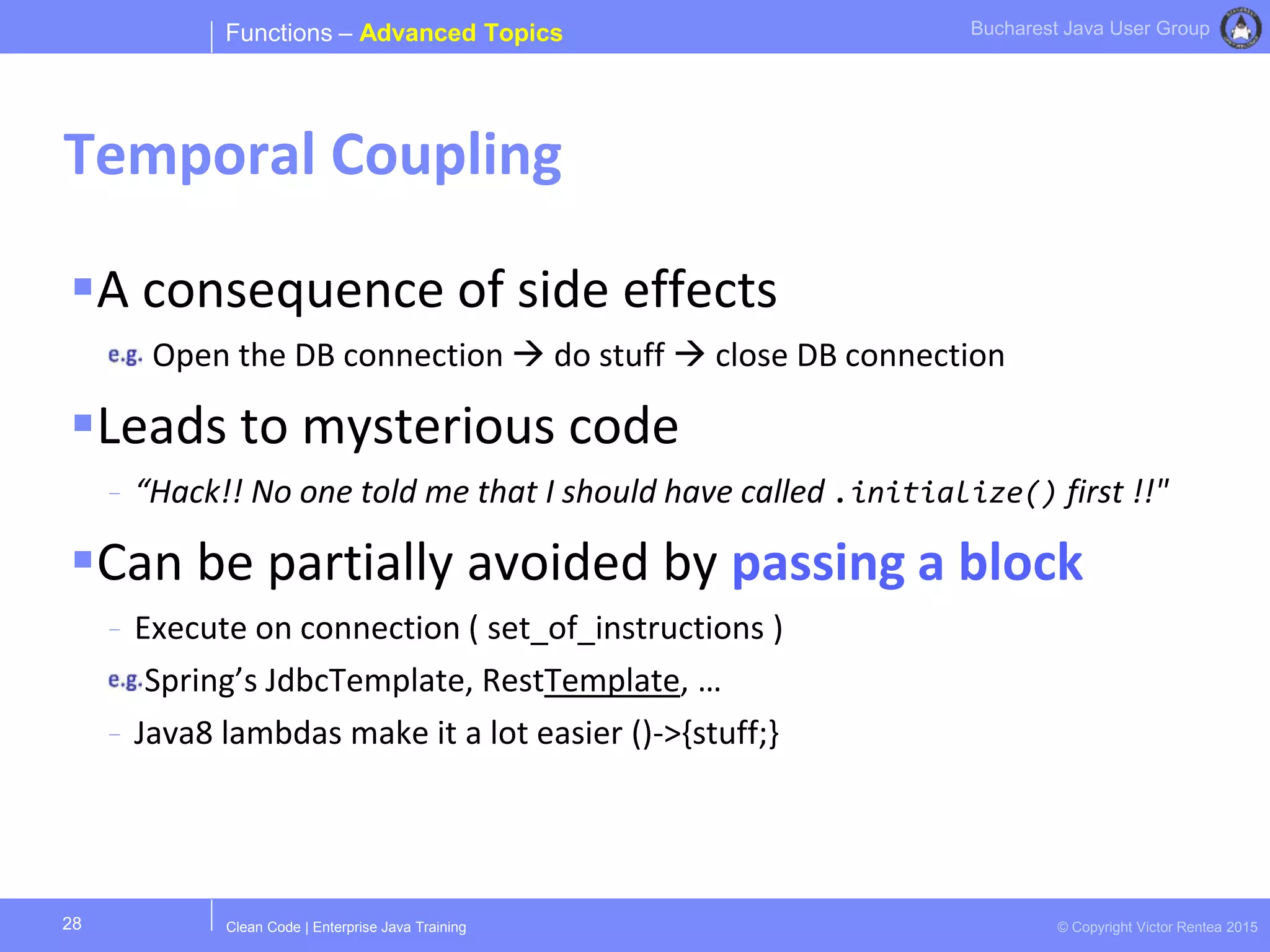 Clean Code | Enterprise Java Training © Copyright Victor Rentea 2015
Bucharest Java User Group
A consequence of side effects
Open the DB connection  do stuff  close DB connection
Leads to mysterious code
- “Hack!! No one told me that I should have called .initialize() first !!"
Can be partially avoided by passing a block
- Execute on connection ( set_of_instructions )
Spring’s JdbcTemplate, RestTemplate, …
- Java8 lambdas make it a lot easier ()->{stuff;}
Functions – Advanced Topics
Temporal Coupling
28
 