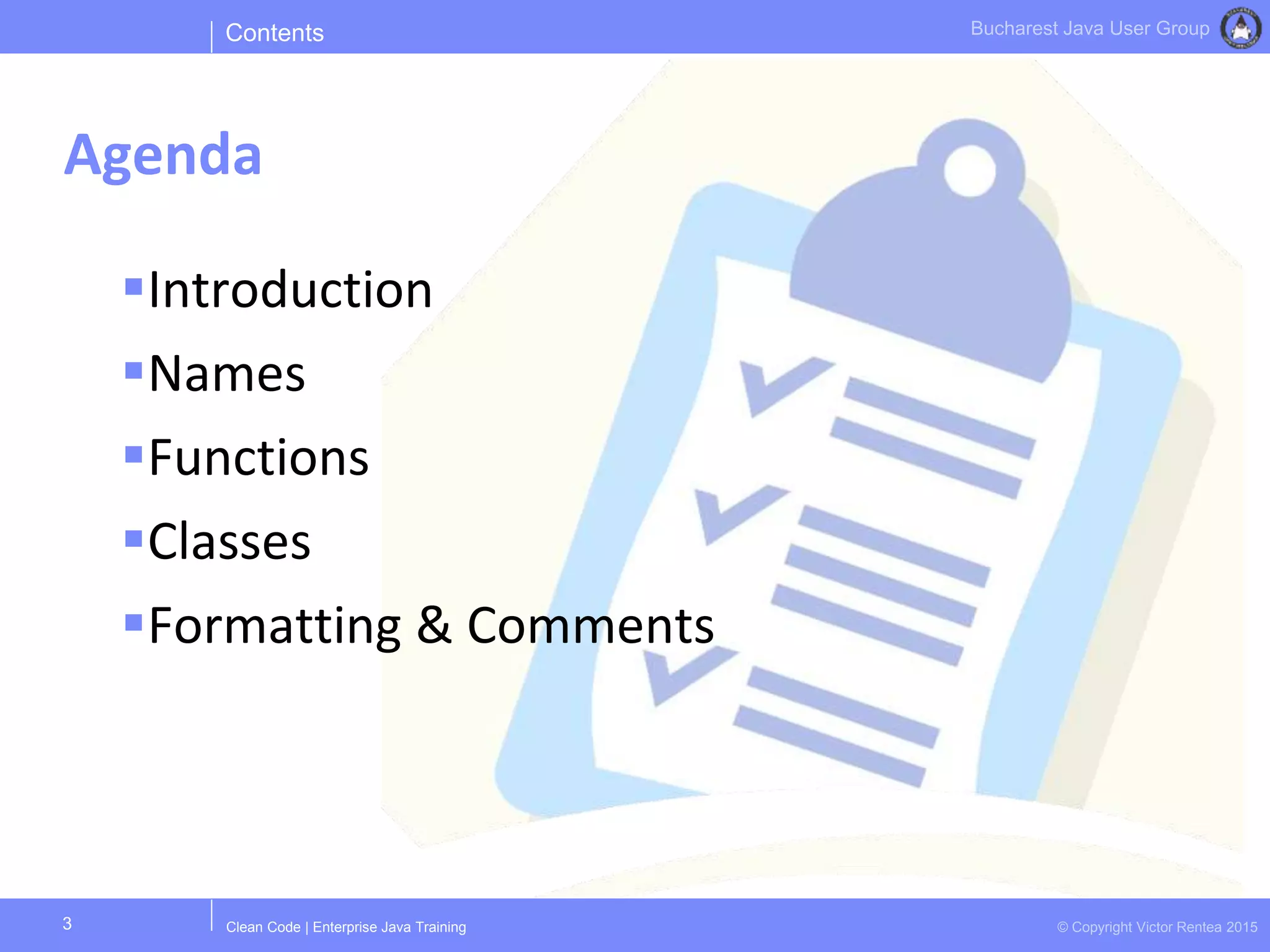 Clean Code | Enterprise Java Training © Copyright Victor Rentea 2015
Bucharest Java User Group
Introduction
Names
Functions
Classes
Formatting & Comments
Contents
Agenda
3
 
