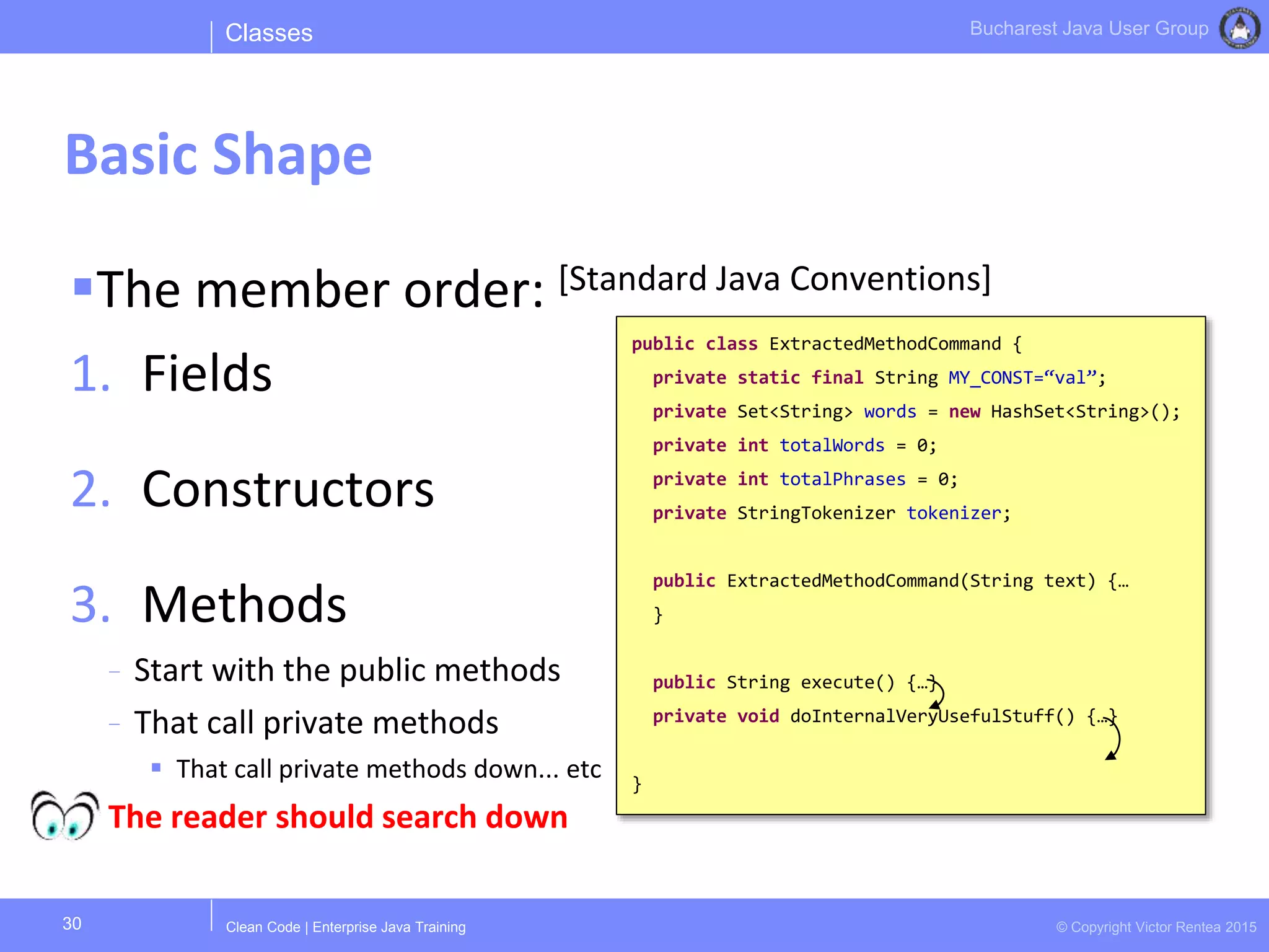 Clean Code | Enterprise Java Training © Copyright Victor Rentea 2015
Bucharest Java User Group
The member order: [Standard Java Conventions]
1. Fields
2. Constructors
3. Methods
- Start with the public methods
- That call private methods
 That call private methods down... etc
The reader should search down
Classes
Basic Shape
30
public class ExtractedMethodCommand {
private static final String MY_CONST=“val”;
private Set<String> words = new HashSet<String>();
private int totalWords = 0;
private int totalPhrases = 0;
private StringTokenizer tokenizer;
public ExtractedMethodCommand(String text) {…
}
public String execute() {…}
private void doInternalVeryUsefulStuff() {…}
}
 