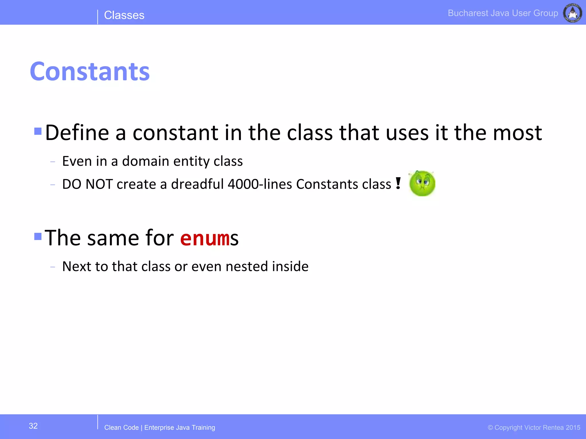 Clean Code | Enterprise Java Training © Copyright Victor Rentea 2015
Bucharest Java User Group
Define a constant in the class that uses it the most
- Even in a domain entity class
- DO NOT create a dreadful 4000-lines Constants class !
The same for enums
- Next to that class or even nested inside
Classes
Constants
32
 