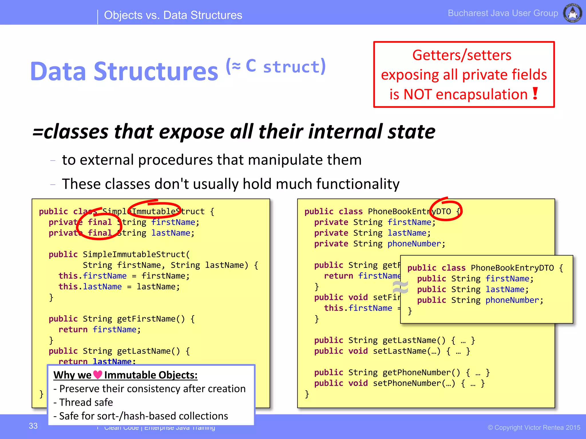Clean Code | Enterprise Java Training © Copyright Victor Rentea 2015
Bucharest Java User Group
=classes that expose all their internal state
- to external procedures that manipulate them
- These classes don't usually hold much functionality
Objects vs. Data Structures
Data Structures (≈ C struct)
33
Getters/setters
exposing all private fields
is NOT encapsulation !
public class PhoneBookEntryDTO {
private String firstName;
private String lastName;
private String phoneNumber;
public String getFirstName() {
return firstName;
}
public void setFirstName(String firstName) {
this.firstName = firstName;
}
public String getLastName() { … }
public void setLastName(…) { … }
public String getPhoneNumber() { … }
public void setPhoneNumber(…) { … }
}
public class SimpleImmutableStruct {
private final String firstName;
private final String lastName;
public SimpleImmutableStruct(
String firstName, String lastName) {
this.firstName = firstName;
this.lastName = lastName;
}
public String getFirstName() {
return firstName;
}
public String getLastName() {
return lastName;
}
}
Why we Immutable Objects:
- Preserve their consistency after creation
- Thread safe
- Safe for sort-/hash-based collections
public class PhoneBookEntryDTO {
public String firstName;
public String lastName;
public String phoneNumber;
}
≈
 