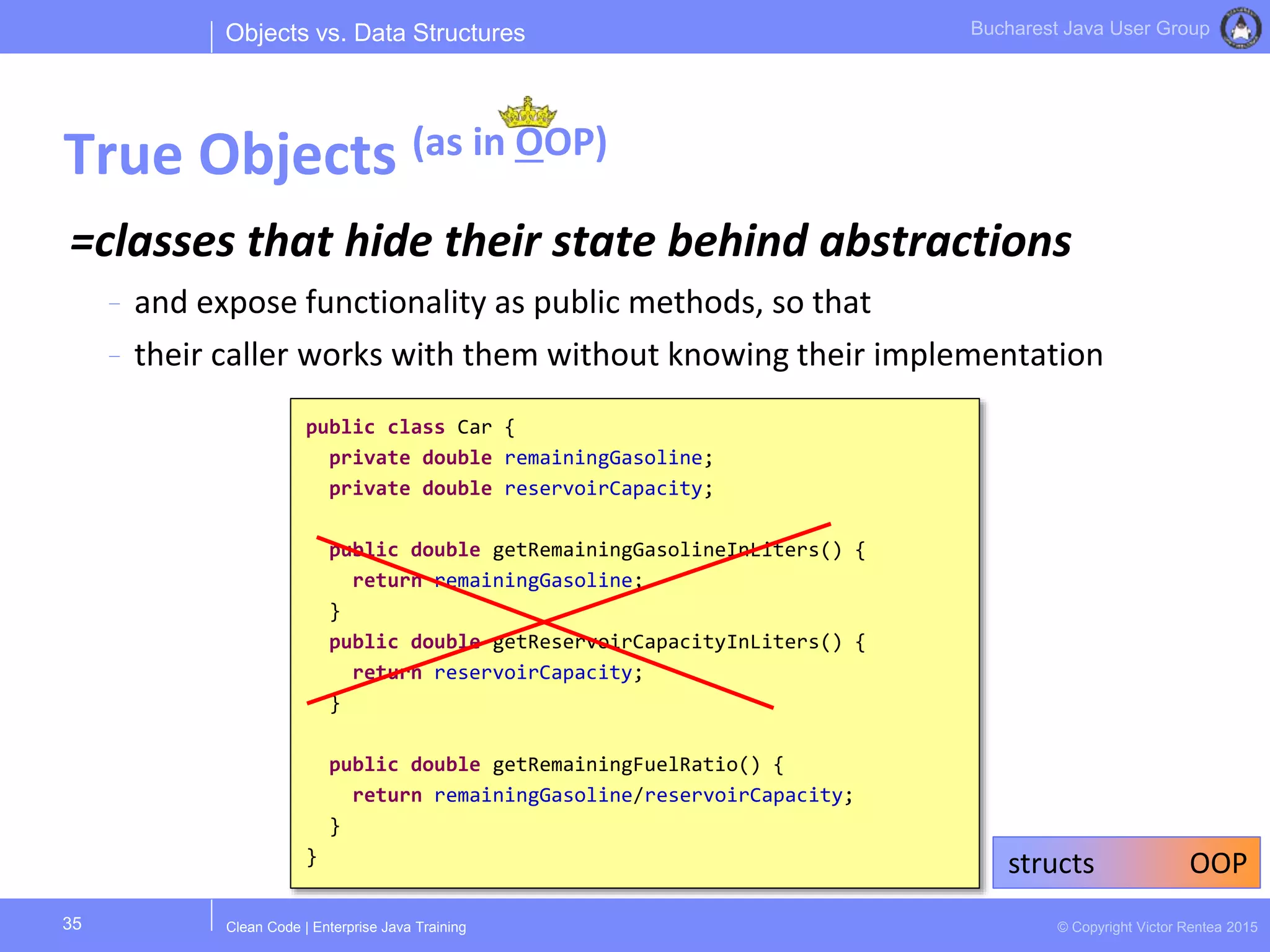 Clean Code | Enterprise Java Training © Copyright Victor Rentea 2015
Bucharest Java User Group
=classes that hide their state behind abstractions
- and expose functionality as public methods, so that
- their caller works with them without knowing their implementation
Objects vs. Data Structures
True Objects (as in OOP)
35
public class Car {
private double remainingGasoline;
private double reservoirCapacity;
public double getRemainingGasolineInLiters() {
return remainingGasoline;
}
public double getReservoirCapacityInLiters() {
return reservoirCapacity;
}
public double getRemainingFuelRatio() {
return remainingGasoline/reservoirCapacity;
}
} structs OOP
 