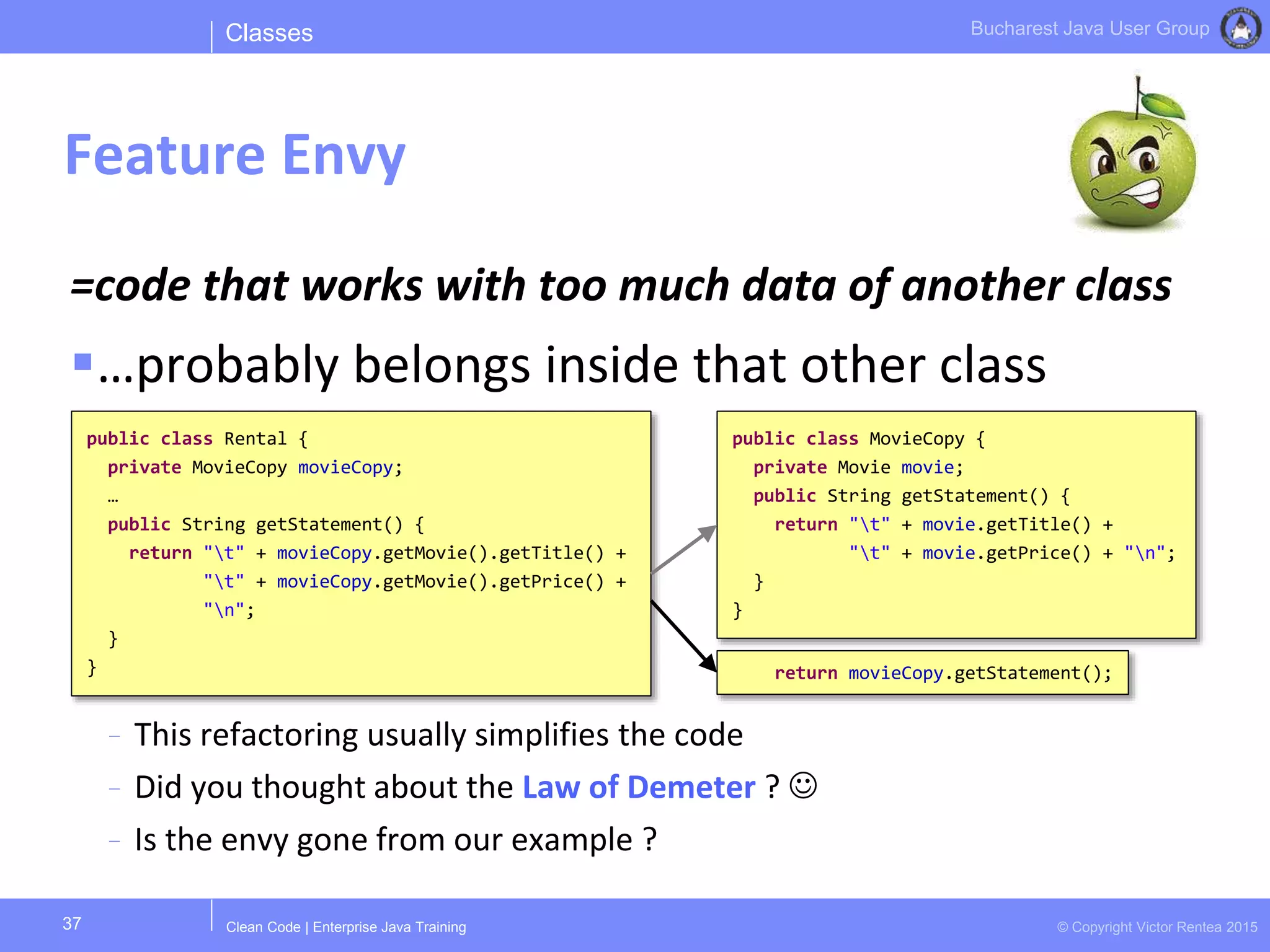 Clean Code | Enterprise Java Training © Copyright Victor Rentea 2015
Bucharest Java User Group
=code that works with too much data of another class
…probably belongs inside that other class
- This refactoring usually simplifies the code
- Did you thought about the Law of Demeter ? 
- Is the envy gone from our example ?
Classes
Feature Envy
37
public class Rental {
private MovieCopy movieCopy;
…
public String getStatement() {
return "t" + movieCopy.getMovie().getTitle() +
"t" + movieCopy.getMovie().getPrice() +
"n";
}
}
public class MovieCopy {
private Movie movie;
public String getStatement() {
return "t" + movie.getTitle() +
"t" + movie.getPrice() + "n";
}
}
return movieCopy.getStatement();
 