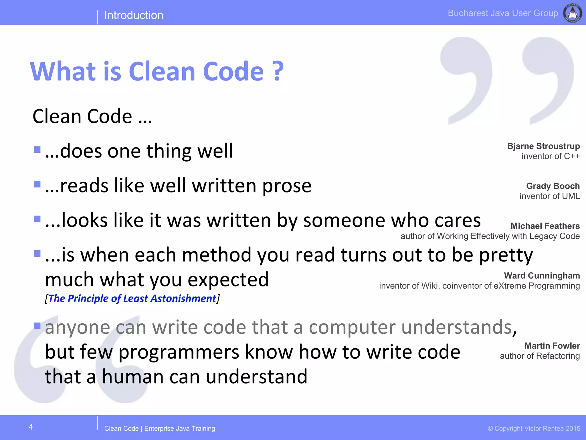 Clean Code | Enterprise Java Training © Copyright Victor Rentea 2015
Bucharest Java User Group
Clean Code …
…does one thing well
…reads like well written prose
...looks like it was written by someone who cares
...is when each method you read turns out to be pretty
much what you expected
[The Principle of Least Astonishment]
anyone can write code that a computer understands,
but few programmers know how to write code
that a human can understand
Introduction
What is Clean Code ?
4
Bjarne Stroustrup
inventor of C++
Grady Booch
inventor of UML
Michael Feathers
author of Working Effectively with Legacy Code
Martin Fowler
author of Refactoring
Ward Cunningham
inventor of Wiki, coinventor of eXtreme Programming
 