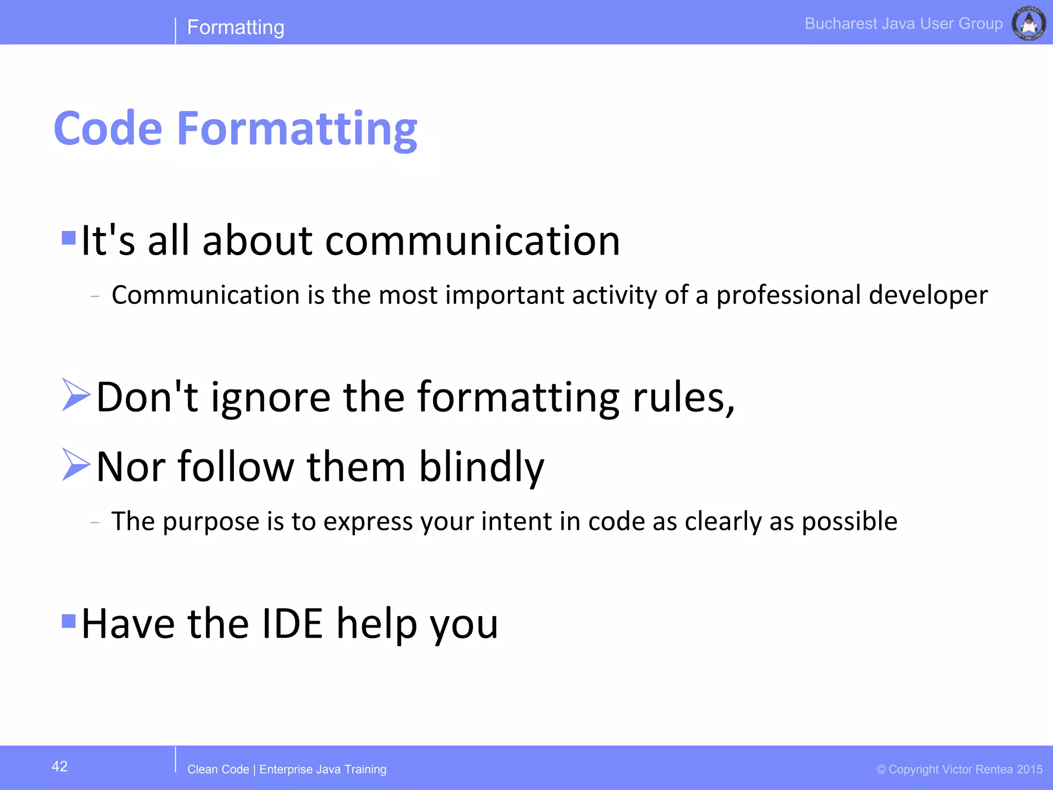 Clean Code | Enterprise Java Training © Copyright Victor Rentea 2015
Bucharest Java User Group
It's all about communication
- Communication is the most important activity of a professional developer
Don't ignore the formatting rules,
Nor follow them blindly
- The purpose is to express your intent in code as clearly as possible
Have the IDE help you
Formatting
Code Formatting
42
 