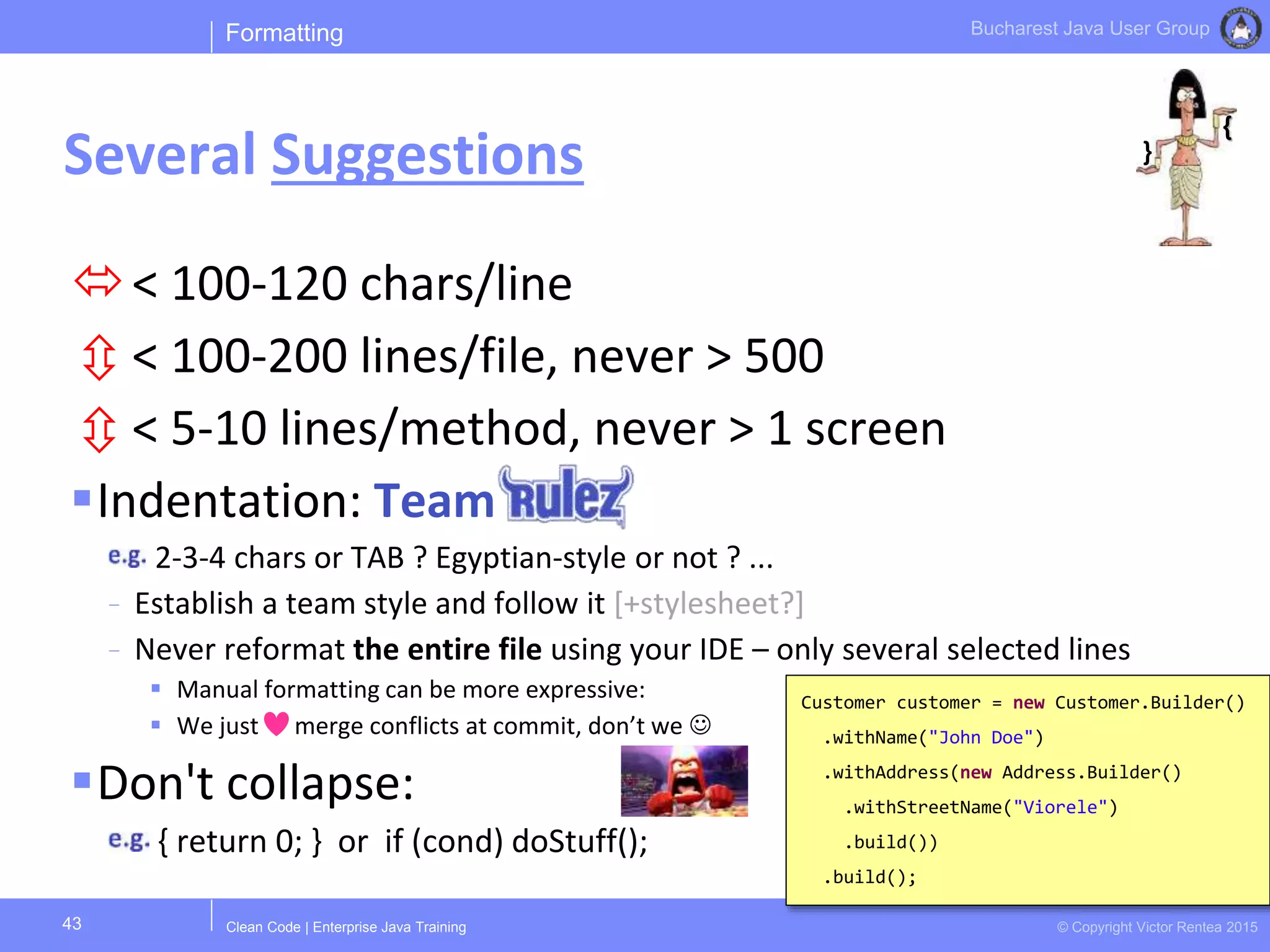 Clean Code | Enterprise Java Training © Copyright Victor Rentea 2015
Bucharest Java User Group
< 100-120 chars/line
 < 100-200 lines/file, never > 500
 < 5-10 lines/method, never > 1 screen
Indentation: Team
2-3-4 chars or TAB ? Egyptian-style or not ? ...
- Establish a team style and follow it [+stylesheet?]
- Never reformat the entire file using your IDE – only several selected lines
 Manual formatting can be more expressive:
 We just merge conflicts at commit, don’t we 
Don't collapse:
{ return 0; } or if (cond) doStuff();
Formatting
Several Suggestions
43
Customer customer = new Customer.Builder()
.withName("John Doe")
.withAddress(new Address.Builder()
.withStreetName("Viorele")
.build())
.build();
{
}
 