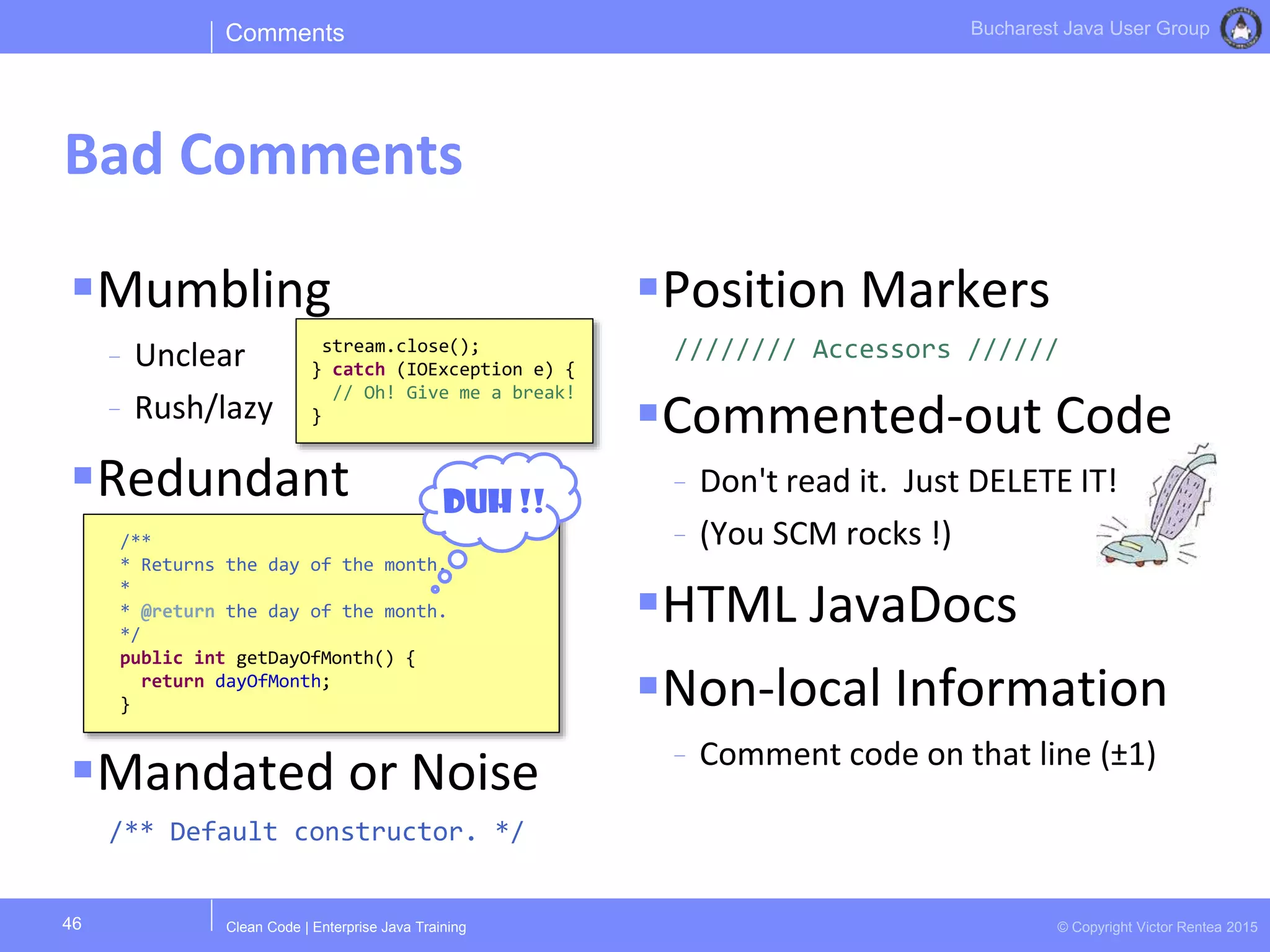 Clean Code | Enterprise Java Training © Copyright Victor Rentea 2015
Bucharest Java User Group
Mumbling
- Unclear
- Rush/lazy
Redundant
Mandated or Noise
/** Default constructor. */
Position Markers
//////// Accessors //////
Commented-out Code
- Don't read it. Just DELETE IT!
- (You SCM rocks !)
HTML JavaDocs
Non-local Information
- Comment code on that line (±1)
Comments
Bad Comments
46
/**
* Returns the day of the month.
*
* @return the day of the month.
*/
public int getDayOfMonth() {
return dayOfMonth;
}
DUH !!
stream.close();
} catch (IOException e) {
// Oh! Give me a break!
}
 