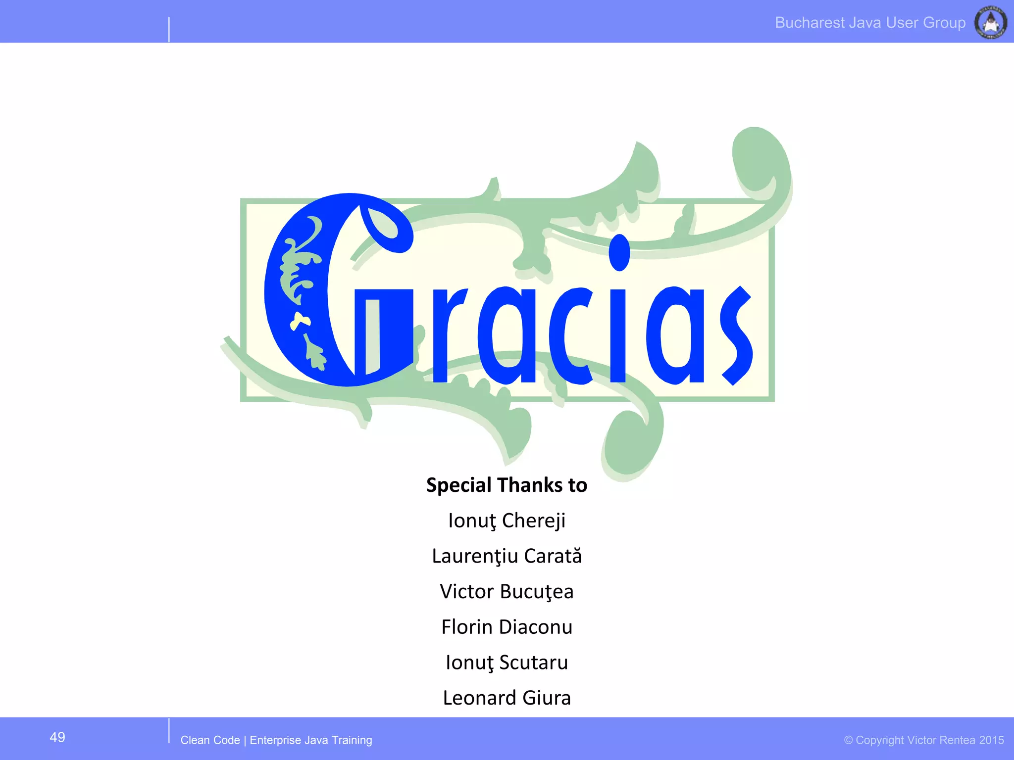 Clean Code | Enterprise Java Training © Copyright Victor Rentea 2015
Bucharest Java User Group
49
Special Thanks to
Ionuţ Chereji
Laurenţiu Carată
Victor Bucuţea
Florin Diaconu
Ionuţ Scutaru
Leonard Giura
 