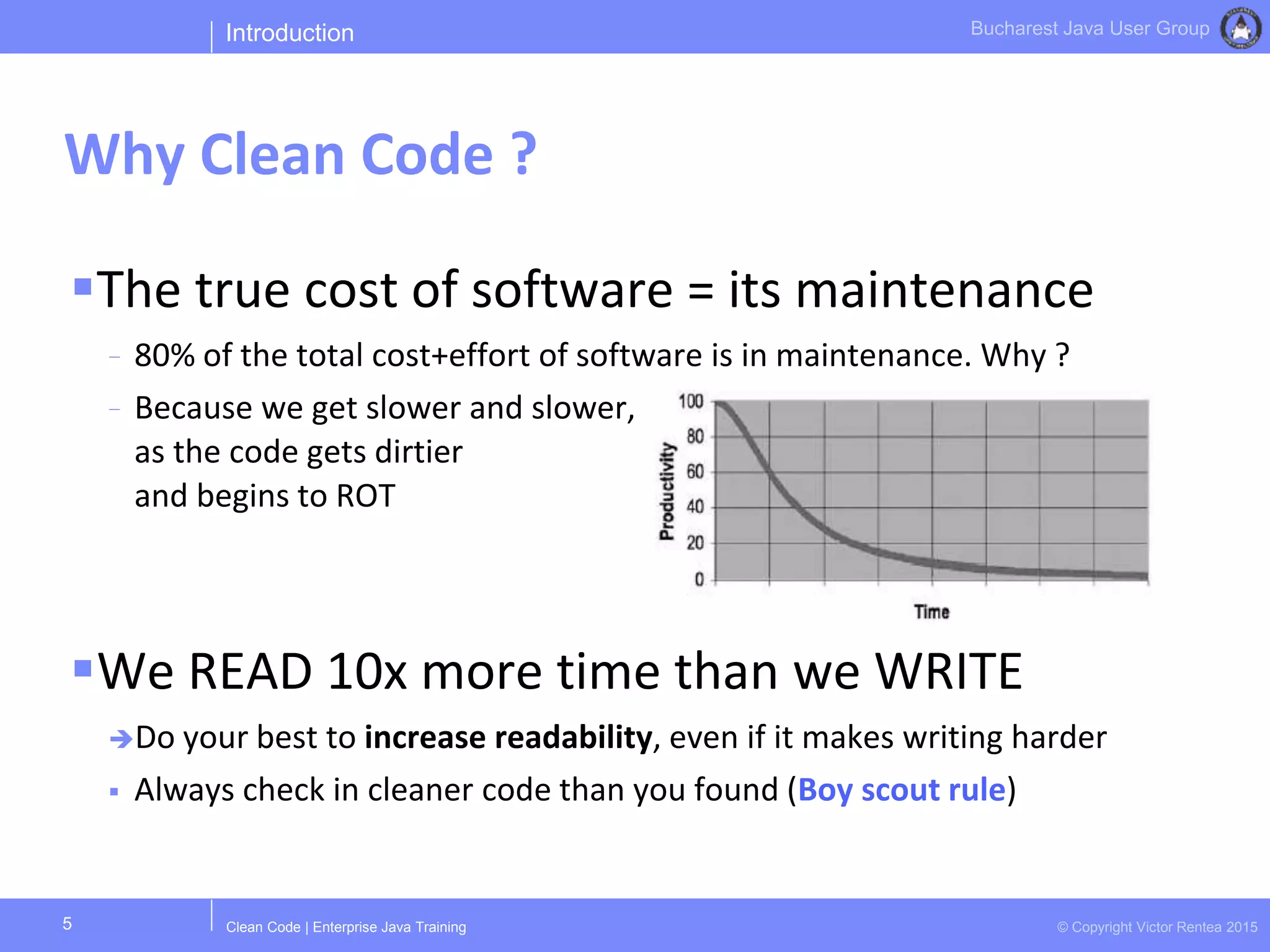 Clean Code | Enterprise Java Training © Copyright Victor Rentea 2015
Bucharest Java User Group
The true cost of software = its maintenance
- 80% of the total cost+effort of software is in maintenance. Why ?
- Because we get slower and slower,
as the code gets dirtier
and begins to ROT
We READ 10x more time than we WRITE
Do your best to increase readability, even if it makes writing harder
 Always check in cleaner code than you found (Boy scout rule)
Introduction
Why Clean Code ?
5
 