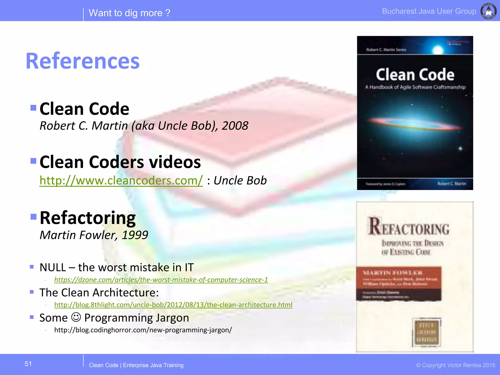 Clean Code | Enterprise Java Training © Copyright Victor Rentea 2015
Bucharest Java User Group
Clean Code
Robert C. Martin (aka Uncle Bob), 2008
Clean Coders videos
http://www.cleancoders.com/ : Uncle Bob
Refactoring
Martin Fowler, 1999
 NULL – the worst mistake in IT
- https://dzone.com/articles/the-worst-mistake-of-computer-science-1
 The Clean Architecture:
- http://blog.8thlight.com/uncle-bob/2012/08/13/the-clean-architecture.html
 Some  Programming Jargon
- http://blog.codinghorror.com/new-programming-jargon/
Want to dig more ?
References
51
 