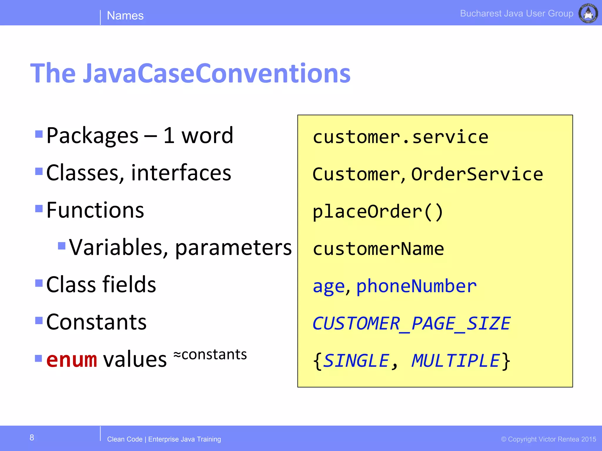 Clean Code | Enterprise Java Training © Copyright Victor Rentea 2015
Bucharest Java User Group
Packages – 1 word
Classes, interfaces
Functions
Variables, parameters
Class fields
Constants
enum values ≈constants
customer.service
Customer, OrderService
placeOrder()
customerName
age, phoneNumber
CUSTOMER_PAGE_SIZE
{SINGLE, MULTIPLE}
Names
The JavaCaseConventions
8
 