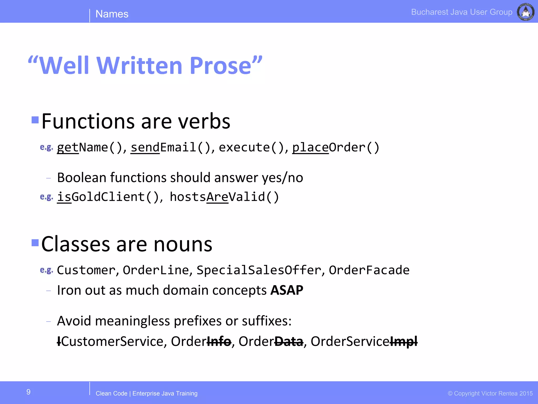 Clean Code | Enterprise Java Training © Copyright Victor Rentea 2015
Bucharest Java User Group
Functions are verbs
getName(), sendEmail(), execute(), placeOrder()
- Boolean functions should answer yes/no
isGoldClient(), hostsAreValid()
Classes are nouns
Customer, OrderLine, SpecialSalesOffer, OrderFacade
- Iron out as much domain concepts ASAP
- Avoid meaningless prefixes or suffixes:
ICustomerService, OrderInfo, OrderData, OrderServiceImpl
Names
“Well Written Prose”
9
 