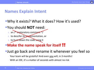 Clean Code | Enterprise Java Training © Copyright Victor Rentea 2015
Bucharest Java User Group
Why it exists? What it does? How it's used?
You should NOT need:
1. an /* explanatory comment */
2. to descifer its implementation, or
3. to hunt down the code using it
Make the name speak for itself !!
Just go back and rename it whenever you feel so
- Your team will be grateful! And even you will, in 3 months!
- With an IDE, it's a matter of seconds with almost no risk
Names should…
Names Explain Intent
10
 