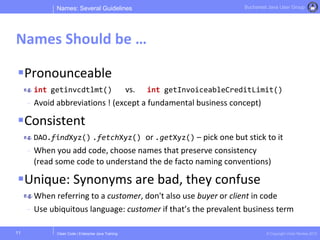 Clean Code | Enterprise Java Training © Copyright Victor Rentea 2015
Bucharest Java User Group
Pronounceable
int getinvcdtlmt() vs. int getInvoiceableCreditLimit()
- Avoid abbreviations ! (except a fundamental business concept)
Consistent
DAO.findXyz() .fetchXyz() or .getXyz() – pick one but stick to it
- When you add code, choose names that preserve consistency
(read some code to understand the de facto naming conventions)
Unique: Synonyms are bad, they confuse
When referring to a customer, don't also use buyer or client in code
- Use ubiquitous language: customer if that’s the prevalent business term
Names: Several Guidelines
Names Should be …
11
 