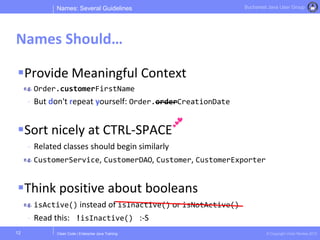 Clean Code | Enterprise Java Training © Copyright Victor Rentea 2015
Bucharest Java User Group
Provide Meaningful Context
Order.customerFirstName
- But don't repeat yourself: Order.orderCreationDate
Sort nicely at CTRL-SPACE
- Related classes should begin similarly
CustomerService, CustomerDAO, Customer, CustomerExporter
Think positive about booleans
isActive() instead of isInactive() or isNotActive()
- Read this: !isInactive() :-S
Names: Several Guidelines
Names Should…
12
 