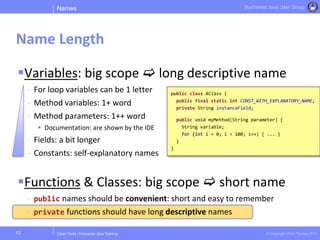 Clean Code | Enterprise Java Training © Copyright Victor Rentea 2015
Bucharest Java User Group
Variables: big scope  long descriptive name
- For loop variables can be 1 letter
- Method variables: 1+ word
- Method parameters: 1++ word
 Documentation: are shown by the IDE
- Fields: a bit longer
- Constants: self-explanatory names
Functions & Classes: big scope  short name
- public names should be convenient: short and easy to remember
- private functions should have long descriptive names
Names
Name Length
13
public class AClass {
public final static int CONST_WITH_EXPLANATORY_NAME;
private String instanceField;
public void myMethod(String parameter) {
String variable;
for (int i = 0; i < 100; i++) { ... }
}
}
 