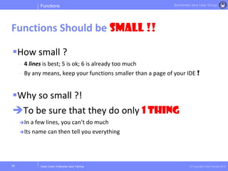 Clean Code | Enterprise Java Training © Copyright Victor Rentea 2015
Bucharest Java User Group
How small ?
- 4 lines is best; 5 is ok; 6 is already too much
- By any means, keep your functions smaller than a page of your IDE !
Why so small ?!
To be sure that they do only 1 THING
In a few lines, you can’t do much
Its name can then tell you everything
Functions
Functions Should be Small !!
16
 