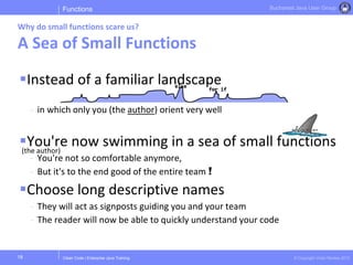 Clean Code | Enterprise Java Training © Copyright Victor Rentea 2015
Bucharest Java User Group
Instead of a familiar landscape
- in which only you (the author) orient very well
You're now swimming in a sea of small functions
- You're not so comfortable anymore,
- But it's to the end good of the entire team !
Choose long descriptive names
- They will act as signposts guiding you and your team
- The reader will now be able to quickly understand your code
Functions
Why do small functions scare us?
A Sea of Small Functions
18
(the author)
else
for if
 